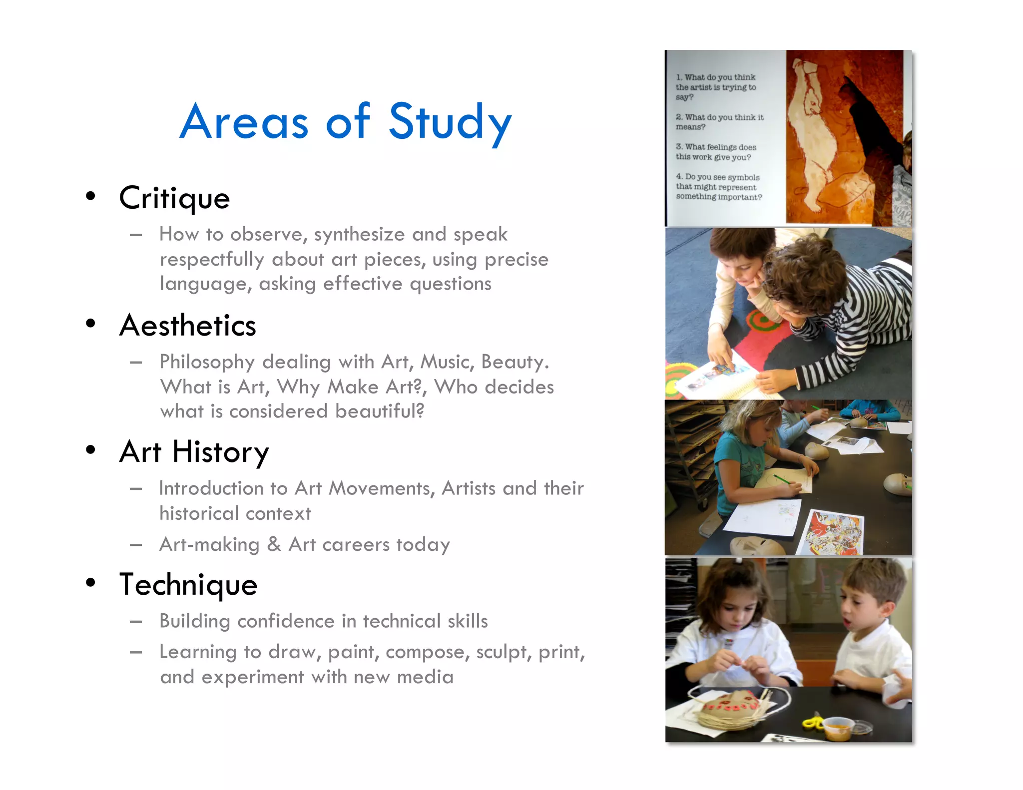 Areas of Study
•  Critique
   –  How to observe, synthesize and speak
      respectfully about art pieces, using precise
      language, asking effective questions
•  Aesthetics
   –  Philosophy dealing with Art, Music, Beauty.
      What is Art, Why Make Art?, Who decides
      what is considered beautiful?
•  Art History
   –  Introduction to Art Movements, Artists and their
      historical context
   –  Art-making & Art careers today
•  Technique
   –  Building confidence in technical skills
   –  Learning to draw, paint, compose, sculpt, print,
      and experiment with new media
 