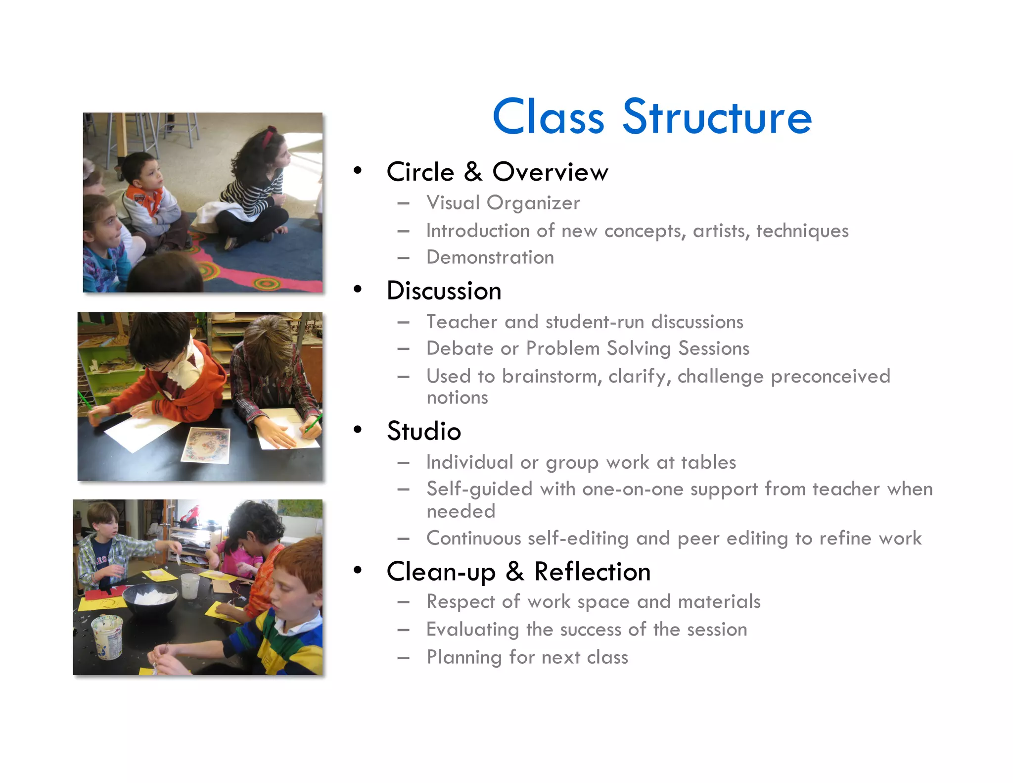 Class Structure
•  Circle & Overview
   –  Visual Organizer
   –  Introduction of new concepts, artists, techniques
   –  Demonstration
•  Discussion
   –  Teacher and student-run discussions
   –  Debate or Problem Solving Sessions
   –  Used to brainstorm, clarify, challenge preconceived
      notions
•  Studio
   –  Individual or group work at tables
   –  Self-guided with one-on-one support from teacher when
      needed
   –  Continuous self-editing and peer editing to refine work
•  Clean-up & Reflection
   –  Respect of work space and materials
   –  Evaluating the success of the session
   –  Planning for next class
 