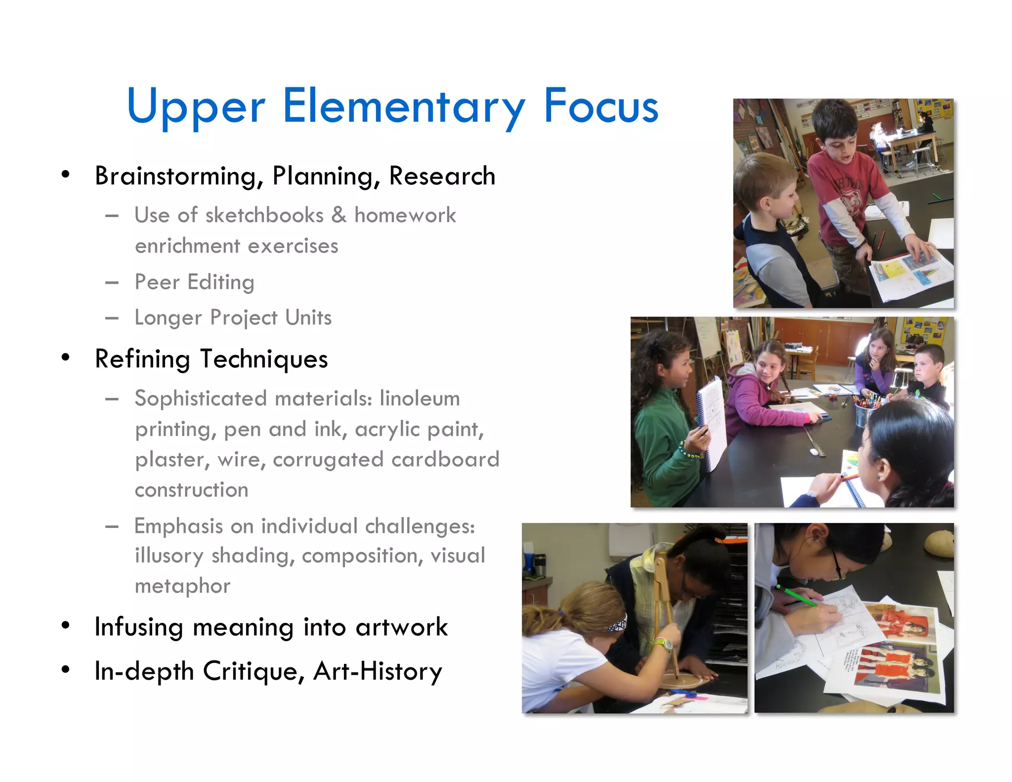 Upper Elementary Focus
•  Brainstorming, Planning, Research
   –  Use of sketchbooks & homework
      enrichment exercises
   –  Peer Editing
   –  Longer Project Units
•  Refining Techniques
   –  Sophisticated materials: linoleum
      printing, pen and ink, acrylic paint,
      plaster, wire, corrugated cardboard
      construction
   –  Emphasis on individual challenges:
      illusory shading, composition, visual
      metaphor
•  Infusing meaning into artwork
•  In-depth Critique, Art-History
 
