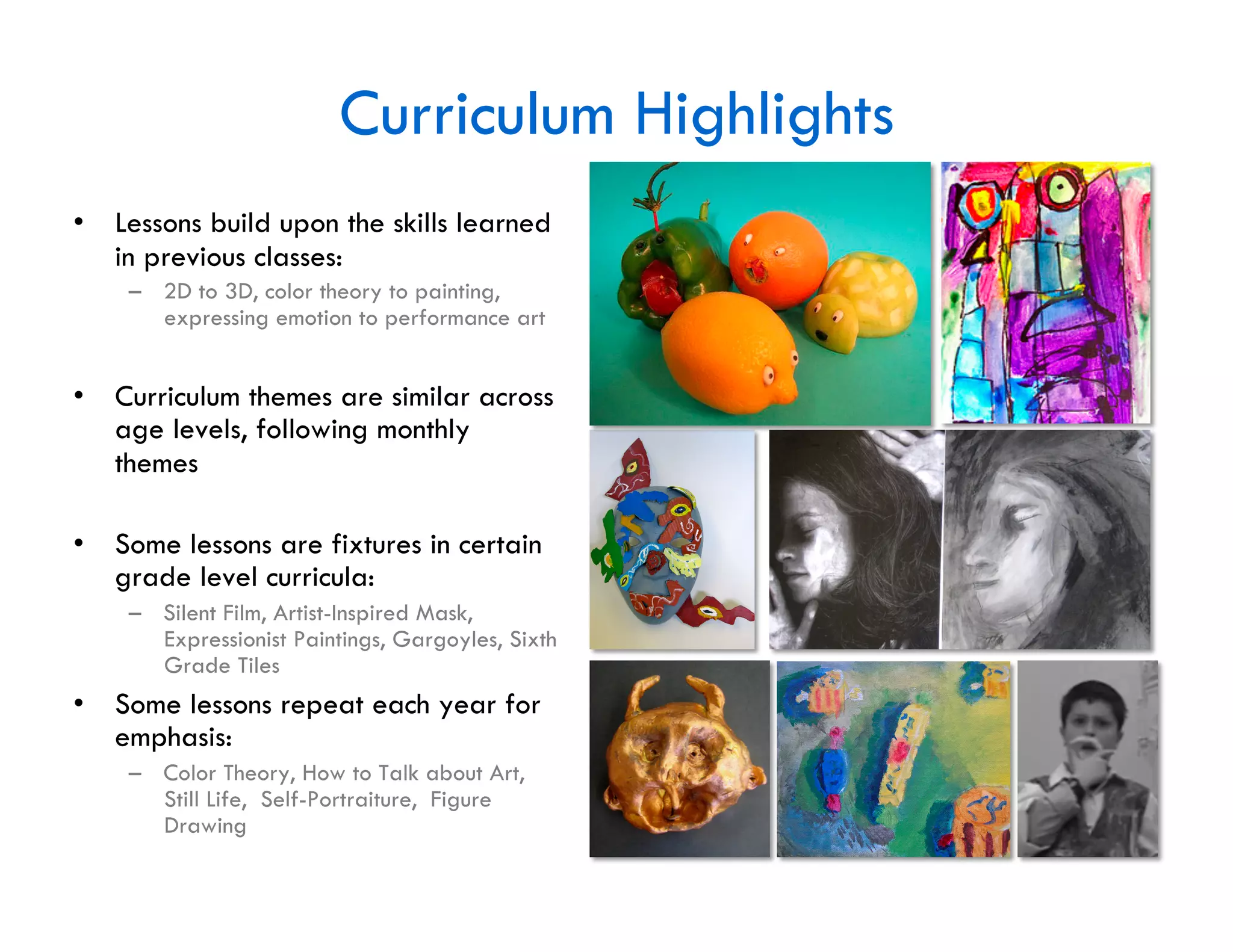 Curriculum Highlights
•  Lessons build upon the skills learned
   in previous classes:
    –  2D to 3D, color theory to painting,
       expressing emotion to performance art


•  Curriculum themes are similar across
   age levels, following monthly
   themes

•  Some lessons are fixtures in certain
   grade level curricula:
    –  Silent Film, Artist-Inspired Mask,
       Expressionist Paintings, Gargoyles, Sixth
       Grade Tiles
•  Some lessons repeat each year for
   emphasis:
    –  Color Theory, How to Talk about Art,
       Still Life, Self-Portraiture, Figure
       Drawing
 