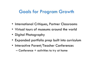 Goals for Program Growth

•    International Critiques, Partner Classrooms
•    Virtual tours of museums around the world
•    Digital Photography
•    Expanded portfolio prep built into curriculum
•    Interactive Parent/Teacher Conferences
     –  Conference + activities to try at home
 