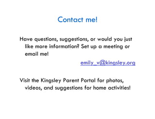 Contact me!

Have questions, suggestions, or would you just
 like more information? Set up a meeting or
 email me!
                        emily_v@kingsley.org

Visit the Kingsley Parent Portal for photos,
  videos, and suggestions for home activities!
 