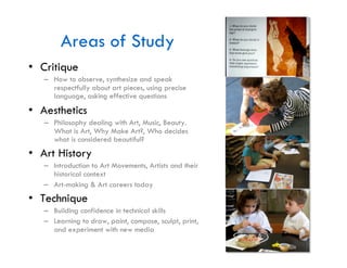 Areas of Study
•  Critique
   –  How to observe, synthesize and speak
      respectfully about art pieces, using precise
      language, asking effective questions
•  Aesthetics
   –  Philosophy dealing with Art, Music, Beauty.
      What is Art, Why Make Art?, Who decides
      what is considered beautiful?
•  Art History
   –  Introduction to Art Movements, Artists and their
      historical context
   –  Art-making & Art careers today
•  Technique
   –  Building confidence in technical skills
   –  Learning to draw, paint, compose, sculpt, print,
      and experiment with new media
 