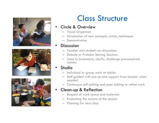 Class Structure
•  Circle & Overview
   –  Visual Organizer
   –  Introduction of new concepts, artists, techniques
   –  Demonstration
•  Discussion
   –  Teacher and student-run discussions
   –  Debate or Problem Solving Sessions
   –  Used to brainstorm, clarify, challenge preconceived
      notions
•  Studio
   –  Individual or group work at tables
   –  Self-guided with one-on-one support from teacher when
      needed
   –  Continuous self-editing and peer editing to refine work
•  Clean-up & Reflection
   –  Respect of work space and materials
   –  Evaluating the success of the session
   –  Planning for next class
 