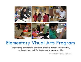 Elementary Visual Arts Program
  Empowering art-literate, confident, creative thinkers who question,
       challenge, and look for inspiration in everyday life.
                                            Presented by Emily Valenza
 