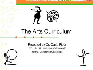The Arts Curriculum

  Prepared by Dr. Carla Piper
  “Who Am I in the Lives of Children?”
    Feeny, Christensen, Moravcik
 