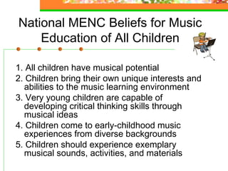 National MENC Beliefs for Music
    Education of All Children

1. All children have musical potential
2. Children bring their own unique interests and
  abilities to the music learning environment
3. Very young children are capable of
  developing critical thinking skills through
  musical ideas
4. Children come to early-childhood music
  experiences from diverse backgrounds
5. Children should experience exemplary
  musical sounds, activities, and materials
 
