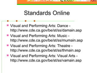 Standards Online
   Visual and Performing Arts: Dance -
    http://www.cde.ca.gov/be/st/ss/damain.asp
   Visual and Performing Arts: Music -
    http://www.cde.ca.gov/be/st/ss/mumain.asp
   Visual and Performing Arts: Theatre -
    http://www.cde.ca.gov/be/st/ss/thmain.asp
   Visual and Performing Arts: Visual Arts -
    http://www.cde.ca.gov/be/st/ss/vamain.asp
 