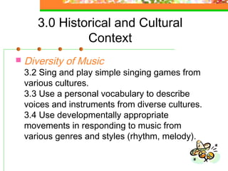 3.0 Historical and Cultural
                Context
   Diversity of Music
    3.2 Sing and play simple singing games from
    various cultures.
    3.3 Use a personal vocabulary to describe
    voices and instruments from diverse cultures.
    3.4 Use developmentally appropriate
    movements in responding to music from
    various genres and styles (rhythm, melody).
 