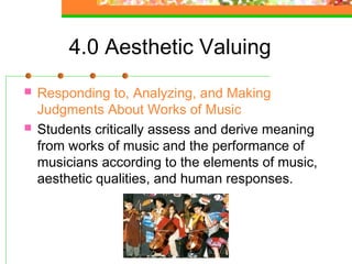 4.0 Aesthetic Valuing
   Responding to, Analyzing, and Making
    Judgments About Works of Music
   Students critically assess and derive meaning
    from works of music and the performance of
    musicians according to the elements of music,
    aesthetic qualities, and human responses.
 