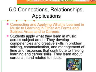 5.0 Connections, Relationships,
             Applications
   Connecting and Applying What Is Learned in
    Music to Learning in Other Art Forms and
    Subject Areas and to Careers
   Students apply what they learn in music
    across subject areas. They develop
    competencies and creative skills in problem
    solving, communication, and management of
    time and resources that contribute to lifelong
    learning and career skills. They learn about
    careers in and related to music.
 