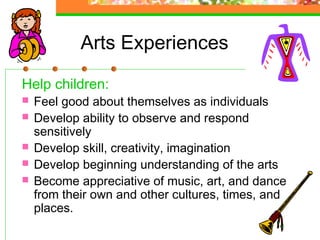 Arts Experiences

Help children:
   Feel good about themselves as individuals
   Develop ability to observe and respond
    sensitively
   Develop skill, creativity, imagination
   Develop beginning understanding of the arts
   Become appreciative of music, art, and dance
    from their own and other cultures, times, and
    places.
 