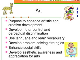 Art
 Purpose to enhance artistic and
  creative development
 Develop motor control and
  perceptual discrimination
 Use language and learn vocabulary
 Develop problem-solving strategies
 Enhance social skills
 Develop aesthetic awareness and
  appreciation for arts
 