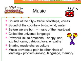 Music
   Sounds of the city – traffic, footsteps, voices
   Sound of the country – birds, wind, water
   Before we are born – music of the heartbeat
   Called the universal language
   Powerful link to emotions – happy, sad,
    excited, calm, patriotic, love, empathy
   Sharing music shares culture
   Music provides a path to other kinds of
    learning – problem-solving, language, memory
 
