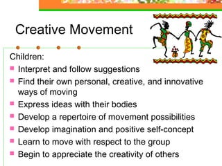Creative Movement
Children:
 Interpret and follow suggestions
 Find their own personal, creative, and innovative
  ways of moving
 Express ideas with their bodies
 Develop a repertoire of movement possibilities
 Develop imagination and positive self-concept
 Learn to move with respect to the group
 Begin to appreciate the creativity of others
 