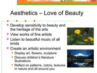 Aesthetics – Love of Beauty
   Develop sensitivity to beauty and
    the heritage of the arts
   View works of fine artists
   Listen to beautiful music of all
    kinds
   Create an artistic environment
       Display art, flowers, sculpture
       Discuss children’s literature
        illustrations
       Reflect on patterns, colors, textures
        in nature and all around you
 