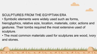 SCULPTURES FROM THE EGYPTIAN ERA
• Symbolic elements were widely used such as forms,
hieroglyphics, relative size, location, materials, color, actions and
gestures. Their tombs required the most extensive used of
sculpture.
• The most common materials used for sculptures are wood, ivory
and stones.
 