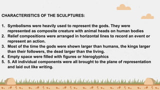 CHARACTERISTICS OF THE SCULPTURES:
1. Symbolisms were heavily used to represent the gods. They were
represented as composite creature with animal heads on human bodies
2. Relief compositions were arranged in horizontal lines to record an event or
represent an action.
3. Most of the time the gods were shown larger than humans, the kings larger
than their followers, the dead larger than the living.
4. Empty space were filled with figures or hieroglyphics
5. 5. All individual components were all brought to the plane of representation
and laid out like writing.
 