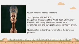 Queen Nefertiti, painted limestone
18th Dynasty, 1375-1357 BC
Image from Treasures of the World, 1961 CCP Library
Realistic, with heavy lided eyes, slender neck,
determined chin and pure profile under her heavy crown.
Queen, refers to the Great Royal wife of the Egyptian
pharoah.
 