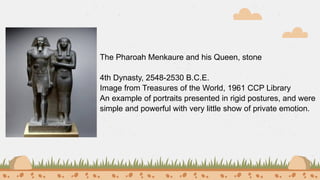 The Pharoah Menkaure and his Queen, stone
4th Dynasty, 2548-2530 B.C.E.
Image from Treasures of the World, 1961 CCP Library
An example of portraits presented in rigid postures, and were
simple and powerful with very little show of private emotion.
 