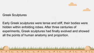 Greek Sculptures
Early Greek sculptures were tense and stiff, their bodies were
hidden within enfolding robes. After three centuries of
experiments, Greek sculptures had finally evolved and showed
all the points of human anatomy and proportion.
 