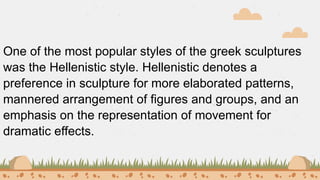 One of the most popular styles of the greek sculptures
was the Hellenistic style. Hellenistic denotes a
preference in sculpture for more elaborated patterns,
mannered arrangement of figures and groups, and an
emphasis on the representation of movement for
dramatic effects.
 
