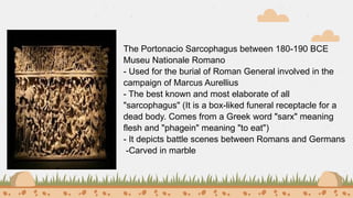 The Portonacio Sarcophagus between 180-190 BCE
Museu Nationale Romano
- Used for the burial of Roman General involved in the
campaign of Marcus Aurellius
- The best known and most elaborate of all
"sarcophagus" (It is a box-liked funeral receptacle for a
dead body. Comes from a Greek word "sarx" meaning
flesh and "phagein" meaning "to eat")
- It depicts battle scenes between Romans and Germans
-Carved in marble
 