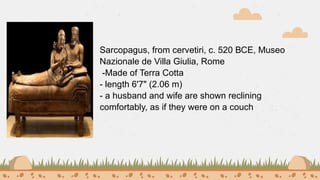 Sarcopagus, from cervetiri, c. 520 ВСЕ, Museo
Nazionale de Villa Giulia, Rome
-Made of Terra Cotta
- length 6'7" (2.06 m)
- a husband and wife are shown reclining
comfortably, as if they were on a couch
 
