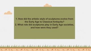 1. How did the artistic style of sculptures evolve from
the Early Age to Classical Antiquity?
2. What role did sculptures play in Early Age societies,
and how were they used?
 