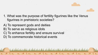 1. What was the purpose of fertility figurines like the Venus
figurines in prehistoric societies?
A) To represent gods and deities
B) To serve as religious idols
C) To enhance fertility and ensure survival
D) To commemorate historical events
 