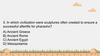 3. In which civilization were sculptures often created to ensure a
successful afterlife for pharaohs?
A) Ancient Greece
B) Ancient Rome
C) Ancient Egypt
D) Mesopotamia
 