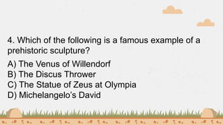 4. Which of the following is a famous example of a
prehistoric sculpture?
A) The Venus of Willendorf
B) The Discus Thrower
C) The Statue of Zeus at Olympia
D) Michelangelo’s David
 