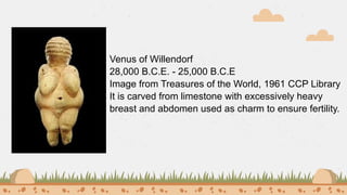 Venus of Willendorf
28,000 Β.C.E. - 25,000 B.C.E
Image from Treasures of the World, 1961 CCP Library
It is carved from limestone with excessively heavy
breast and abdomen used as charm to ensure fertility.
 