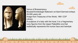 Venus of Brassempouy
Museed'Archéologie National e at Saint-Germain-enlaye
25,000 years old
Image from Treasures of the World, 1961 CCP
Library
A sculpture of a lady with the hood. It is a fragmentary
ivory figurine from the Upper Paleolithic era that
realistically represents the human face and hairstyle
 