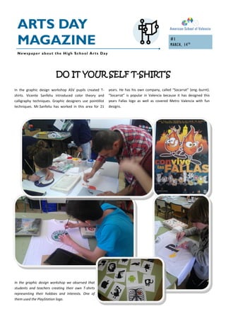 ARTS DAY
 MAGAZINE                                                                                        #1
                                                                                                 MARCH, 14 TH
 Newspaper about the High School Arts Day




                          DO IT YOUR SELF T-SHIRT’S
In the graphic design workshop ASV pupils created T-        years. He has his own company, called “Socarrat” (eng.-burnt).
shirts. Vicente Sanfeliu introduced color theory and        “Socarrat” is popular in Valencia because it has designed this
calligraphy techniques. Graphic designers use pointillist   years Fallas logo as well as covered Metro Valencia with fun
techniques. Mr.Sanfeliu has worked in this area for 21      designs.




In the graphic design workshop we observed that
students and teachers creating their own T-shirts
representing their hobbies and interests. One of
them used the PlayStation logo.
 
