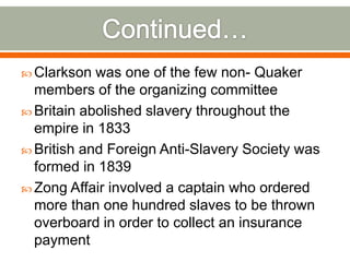 Continued…Clarkson was one of the few non- Quaker members of the organizing committeeBritain abolished slavery throughout the empire in 1833British and Foreign Anti-Slavery Society was formed in 1839Zong Affair involved a captain who ordered more than one hundred slaves to be thrown overboard in order to collect an insurance payment