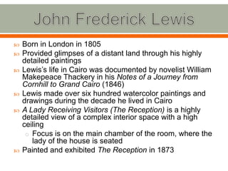 John Frederick LewisBorn in London in 1805Provided glimpses of a distant land through his highly detailed paintingsLewis’s life in Cairo was documented by novelist William Makepeace Thackery in his Notes of a Journey from Cornhill to Grand Cairo (1846)Lewis made over six hundred watercolor paintings and drawings during the decade he lived in CairoA Lady Receiving Visitors (The Reception) is a highly detailed view of a complex interior space with a high ceilingFocus is on the main chamber of the room, where the lady of the house is seatedPainted and exhibited The Reception in 1873