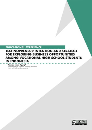 EDUCATIONAL EXPERIENCE
TECHNOPRENEUR INTENTION AND STRATEGY
FOR EXPLORING BUSINESS OPPORTUNITIES
AMONG VOCATIONAL HIGH SCHOOL STUDENTS
IN INDONESIA
Achmad Imam Agung*
Universitas Negeri Surabaya, Surabaya, Indonesia
Email: achmadimam@unesa.ac.id
 