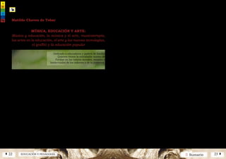2 SumarioEDUCACIÓN Y PEDAGOGÍAÁ 22 23 Â
núm.5|2013
núm.5|2013
MÚSICA, EDUCACIÓN Y ARTE:
Música y educación, la música y el arte, musicoterapia,
las artes en la educación, el arte y las nuevas tecnologías,
el graffiti y la educación popular
Resumen
L
as presentes reflexiones inte-
gran aspectos importantes de
los fundamentos culturales y
los principios básicos de la educa-
ción, así como el proceso de hacer
valer en cada individuo, sus talen-
tos, sus valores y sus capacidades
artísticas e intelectuales, refleja-
das en cierta medida en las aporta-
ciones que cada uno puede ofrecer
desde su propia vivencia familiar,
educativa y social.
El ARTE debe ser considerado
como una actividad tan valiosa que
de hecho penetra en aquellos ámbi-
tos de la subsistencia humana, que
la ciencia es incapaz de tocar. Se
ofrece aquí, un análisis concreto de
las características de lo que se en-
tiende y se conoce como “CIENCIA”
y como “ARTE”; dos perfiles que
llevan el pensamiento individual y
colectivo por diversos caminos y
diferentes formas de expresión. La
música es valorada y analizada des-
de su concepción terapéutica y de
la “educación artística” se evalúa
su capacidad formativa, su misión
y su visión, ofreciendo algunas re-
flexiones y haciendo variadas ex-
hortaciones sobre la importancia
de la capacitación artística, cul-
tural e intelectual de los propios
educadores. El proyecto educativo:
Escuela Hispánica de Música, se
presenta con una visión y una mi-
sión novedosa, haciendo énfasis en
el desarrollo de los valores musica-
les y estéticos de los niños y en la
valoración de las raíces musicales y
artísticas de la cultura española en
Hispanoamérica.
Palabras Clave
Arte y Educación ·
Música y Educación
Abstract
This reflextions integrates important
aspects of the cultural fundamentals
and basic principles of education, as
wellasoftheprocessofrealizingineach
individual their talents, values and
artistic and intellectual capabilities,
which are reflected to a certain extent
in the contributions that they can offer
from their own family, educational and
social experience.
Art is described as an activity that
is so valuable that it in fact penetrates
areasofhumansubsistencethatscience
is incapable of reaching. A specific
analysis is given of the characteristics
of what are understood and known as
"science" and as "art", two profiles that
lead individual and collective thought
through different paths and different
ways of expression.
Music is evaluated and analysed
from its therapeutic conception and
evaluation is made of "art education"
for its educational capability, its
mission and its vision. We also offer
some reflections and make diverse
exhortations concerning the importance
of the artistic, cultural and intellectual
training of the educators themselves.
Keywords
Art and Education ·
Music and Education
Elmomentodepermanenteconflicto
en que se halla sumido el mundo
al presente, toca de lleno el ámbito
educativo como sector especialmente
implicado en la dinámica de desarrollo
Matilde Chaves de Tobar
Profesora Asociada - Universidad de Salamanca
Dedicado a educadores y padres de familia
Quienes tienen la entrañable misión de
Formar en los valores morales, sociales e
Intelectuales de los infantes y de la juventud.
humano. Los avances técnicos y
científicos han permitido un mejor
conocimiento del hombre y de sus
capacidades, del trabajo en equipo, de
su inventiva y su mente creadora. Por
ello, la Educación ha de tener como
fin primordial, el dotar al individuo de
una estructura de sustentación tal,
que le permita establecer orden en su
propio entorno; la falta de orden se
observa a todos los niveles: individual,
colectivo e incluso planetario. El ser
humano vive en la búsqueda constante
de la comprensión y manejo de aquel
entorno o realidad, por así llamarlo.
El camino propio que cada persona
prepara, aunado al esfuerzo colectivo,
hará que esa búsqueda, le lleve a la
consecución de infinidad de frutos,
por ello el conocimiento práctico de
los principios de la forma artística
y de las formas de comunicar los
significados del arte, ayuda de manera
inmediata y espontánea, a aprender a
pensar productivamente en cualquier
campo. La educación debe apuntar
hacia la tarea de inculcar el arte
desde el comienzo y en todo momento,
pues esto permitirá al educando,
adquirir habilidades necesarias para
desenvolverse en otros campos del
trabajo.
Considerando la situación del mun-
do actual, su contexto social y edu-
cativo, es pertinente preguntarse, qué
tipo de necesidades tiene la comuni-
dad, a qué problemas se está enfren-
tando la mayor parte de la sociedad
y en especial cuáles son los intereses
reales que los niños y jóvenes tienen,
 