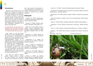 2 SumarioEDUCACIÓN Y PEDAGOGÍAÁ 42 43 Â
núm.5|2013
núm.5|2013
Conclusiones
Haciendo una reflexión sobre cuál
puede ser el aporte de las artes en
general para mejorar la calidad de
vida tanto individual como colectiva,
en donde el trabajo se ha hecho
rutinario, donde se han perdido los
valores estéticos y morales, se puede
decir que el arte tiene la misión de
servir como experiencia que abre la
sensibilidad al entorno y que produce
una recompensa cualitativa en el
proceso del diario vivir.
La experiencia de vivir intensa-
mente el arte, nos brinda la po-
sibilidad de apreciar y valorar
la interrelación de las cosas.
Esta época, en que las tareas
tienden a ser más individualizadas,
las tendencias a particularizar el
trabajo y en la que la mayoría de las
gentes son menos capaces de asumir
responsabilidades totales en el
desarrollo de una actividad, las artes
definitivamente ofrecen la posibilidad
de compensar esta fragmentación;
las artes brindan la oportunidad
de desarrollar la percepción y por
ello podemos apreciar y dar valor
a lo que inicialmente consideramos
insignificantes, pero que en gran
medidaseconstituyenenfundamentos
de nuestras experiencias.
Las artes son cultura; música,
poesía, formas colores y líneas,
así como cualquier otra expresión
artística del ser humano, se mueven
bajo unas pautas determinadas, y
si se pretende que se conozcan y se
valoren se deben aprender y se deben
enseñar al interior de los centros
escolares.
Bibliografía
Arnheim, R. (1993) Consideracio-
nes sobre la Educación artística. Bar-
celona: Ediciones Paídos.
Arsemet, E. (2000). Escritos sobre
música. Barcelona: Idea Books, S.A.
Badía, M. Y otros (2003). Figuras,
formas, colores: propuestas para
trabajar la educación plástica y visual.
Barcelona: Editorial Graó. De IRIF.
S.L.
Benenzon, R. (1992). Manual de
musicoterapia. Barcelona: Ediciones
Paídos.
Collingwood, R. G. (1990). Los
principios del arte. México: Fondo de
Cultura económica.
Díaz, C. (1986). La creatividad en
la expresión plástica. – Propuestas
didácticas y metodológicas. Madrid:
Narcea. S.A. de ediciones.
Eisner, E. W. (1995). Educar la
visión artística. Barcelona: Ediciones
Paídos.
Fubini, E. (1993). La Estética
Musical Desde La Antigüedad Hasta
El Siglo XX. Madrid: Alianza Música.
Gaston, E. T. (1982). Tratado De Musicoterápia. Barcelona: Paídos.
Hernández B. M. (2000). Educación artística y arte infantil. Madrid: Editorial
Fundamentos – Colección Ciencia.
Manchado T. M. (1998). Música y mujeres. Madrid: Cuadernos inacabados
Nº 29.
Sainz De La Masa, A. (2003). Cómo cura la musicoterapia. RBA Brcelona:
Libros, S.A.
Small, C. (1980). Música, Sociedad y Educación. Madrid: Alianza Música.
Swanwick, K. (1991). Música, pensamiento y educación. Madrid: Morata,
S.A.
Torres. J. (1981). Música y Sociedad. Real Musical, S.L. Editores. Madrid.
Valverde, J. M. (1990). Breve historia y antología de la estética. Barcelona:
Ariel. |
Ü Recibido: 19/01/2013 			 ü Aceptado: 22/03/2013
 
