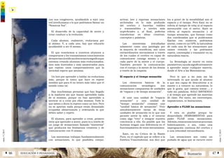 2 SumarioEDUCACIÓN Y PEDAGOGÍAÁ 46 47 Â
núm.5|2013
núm.5|2013
activar, leer y expresar sensaciones
archivadas en lo más profundo
del cerebro y hacerlas visibles
y transmisibles a niveles más
superficiales y, al final, poderlas
transformar en ideas creativas,
conceptos y palabras.
Las sinestesias (estudiadas
solamente como una patología por
la mayoría de científicos), son unos
extraordinarios mecanismos a través
de los cuales el cerebro es capaz de
comunicarse consigo mismo y con
cada parte de la mente y el cuerpo.
También permite la comunicación
con el cuerpo y la mente de los demás
a través de la empatía.
El espacio y el tiempo sensación
Los elementos básicos de la
comunicación sensológica son
sensaciones compuestas de unidades
de “espacio y de tiempo sensación”.
Al unir una unidad de “espacio
sensación” y una unidad de
“tiempo sensación” creamos una
“unidad básica de sensación”. Vivir
simultáneamente varias de estas
unidades de sensación es lo que nos
permite sentir la vida y el entorno
como algo “vivo” e integrar nuestra
conciencia a ello. Es posible que los
Autistas tengan una deficiencia en el
funcionamiento de estos mecanismos.
Kant, en su Crítica de la Razón
Pura, en el capítulo que se refiere a la
Estética Trascendental, nos dice que
los a priori de la sensibilidad son el
espacio y el tiempo. Pero Kant no se
refería al tiempo de reloj ni al espacio
mensurable con el metro. Kant se
refería al espacio sensación y al
tiempo sensación, que forman como
dos coordenadas que si pudiéramos
fijarlas con números, podríamos
anotar, como en un GPS, la naturaleza
de cada una de las sensaciones que
vamos viviendo y las podríamos
repetir, contemplar y transmitir en su
naturaleza exacta.
La Sensología se mueve en estos
parámetrosyayudasignificativamente
a aprender mejor cualquier materia,
desde el Arte a las Matemáticas.
Pero lo que a mí más me ha
interesado es que ayuda al alumno
a que sea capaz de descubrirse a sí
mismo y a conocer su naturaleza; lo
que le gusta, qué camino tomar…, y
todo sin palabras, SOLO SINTIENDO
y al tiempo que aprende las materias
de clase. Por tanto, sin estereotipos,
imposiciones, ni limitaciones.
Aprender a FIJAR las sensaciones
Y esto es posible porque he
desarrollado HERRAMIENTAS para
poder FIJAR estas sensaciones.
Además,estassensacionesseprocesan
holísticamente, o sea, como una
impregnación continua del cerebro y
a una velocidad extraordinaria.
Las sensaciones son como un
puñado de agua que se escurre entre
con sus congéneres, ayudándole a tejer una
red interhumana o lo que podríamos llamar un
“Nosotros Yos”.
El desarrollo de la capacidad de sentir y
crear conduce a la evolución.
Cada alumno, realmente, evoluciona por
sí mismo. Y, a cada uno, hay que educarlo
ayudándole a ser él mismo.
El que enseñemos a nuestros alumnos a
comportarse y les transmitamos conocimientos
demateriascientíficasoliterariasnosignificaque
estemos creando alumnos más evolucionados,
sino más ilustrados y más amaestrados para
que repitan unos comportamientos que la
sociedad espera que asuman.
Un loro por aprender a hablar no evoluciona
más, porque lo único que hace es repetir
sonidos que para él no tienen más valor que el
sonido como tal.
Hay muchísimas personas que han llegado
a la madurez sin que hayan aprendido nada
de sí mismas, porque no han aprendido a
sentirse ni a crear por ellas mismas. Todo lo
que saben y dicen lo repiten como un loro. Pero
no se aportan nada porque están demasiado
ocupadas almacenando y ordenando lo que
deben saber y repetir.
El alumno, para aprender a crear, primero
tiene que aprender a sentir, pues es a través de
un juego de sensaciones llamado “sinestesia”
que producirá los fenómenos creativos y de
comunicación con él mismo.
Las sinestesias trabajan fundamentalmente
con sensaciones, lo que posibilita cotejar,
 