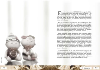 2 SumarioÁ 4 5 Â
núm.5|2013
núm.5|2013
E
n este número de ARTSEDUCA no podía faltar
el recuerdo a una obra que marcó un antes y un
después en el concepto de las ARTES: La Con-
sagración de la primavera de Igor Stravinsky. Estrenada
el 29 de mayo de hace 100 años, aglutinó una revolu-
ción tanto en la música, en las artes plásticas y visuales
como en la danza.
Así ya concebía el espectáculo Richard Wagner, obra
de arte total, la música de este compositor ruso consigue
un nexo de unión que para muchos pudo parecer excén-
trico, desafortunado y fuera de lugar, pero que hoy es
una de las obras más vistas y escuchadas del siglo XX, y
digo vistas por su riqueza en el movimiento, en la parte
visual, en un todo global y no sólo en la música.
Este concepto, esta percepción que también sigue
ARTSEDUCA se amplía en este núm. 5 a los proyectos
educativos que envuelven el escenario desde la mirada
del espectador y no sólo desde la audición, con entrevis-
tas dirigidas ámbitos implicados en el contexto artístico
que permiten ir más allá de una educación artística para
llegar a la integración de las artes como medio para edu-
car desde un concepto integral, pues es esta a nuestra
manera de entender, también así las TIC’s (Tecnologías
de la Información y Comunicación) pasan a formar parte
no como un medio sino dentro del propio quehacer do-
cente y discente.
La investigación en el aula ahora más que nuca se
hace necesaria para seguir avanzando y por ello el co-
nocimiento es fundamental que se difunda, que se com-
parta, y para ello son necesarios soportes que permitan
este feedback educativo donde la importancia radica en
el avance significativo hacia una educación mejor.
 