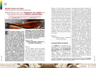 2 SumarioMUSICOLOGÍA | TICSÁ 110 111 Â
núm.5|2013
núm.5|2013
filiation, to exalt his(its) own(proper)
language and to guarantee the sense of
identity, contributions that have been
considered definitive for the enrichment
of the projection of the traditional music
towards the educated one. Comments
on the importance of the value of the
field work in the collection of the folklore
events and to describe important
aspects of the figure of the collector in
the recovery and conservation of the
musical heritage in traditional songs,
is one of the primary objectives of this
article. Finally, treat the analytical
process and the harmonization of
traditional music from the collection -
fieldwork - until its foray into the realm
of "concert".
Keywords
The traditional music · tradicional
musical repertoires
Concepto básico de folclor
El folklore es considerado una
disciplina de las culturas, definida
específicamente como la ciencia del
saber popular; es el conocimiento
del saber, del acervo de costumbres,
usos, mitos y creencias y de
todas aquellas manifestaciones
sencillas, propias y minúsculas, que
pueden pasar inadvertidas para la
comunidad, pero que en el fondo, son
su herencia ancestral y su legado.
La integración de los pueblos en las
provincias, las relaciones sociales,
las relaciones laborales y en general
el desplazamiento de las gentes de un
sitio a otro por los motivos que fueran,
fortaleció los lazos de unidad y dio
origen a una serie de manifestaciones
folklóricas desde el punto de vista de
las costumbres, usos y tradiciones
regionales y es así como lo considerado
en una comarca como propio, ha
peregrinado desde otras latitudes,
recorriendo muy diversos caminos,
transformándose paulatinamente y
dando pie a las diferentes variantes
de dichas manifestaciones folklóricas.
La canción tradicional, por su carácter
transmisor de impresiones, afectos
y situaciones, se la siente como la
expresión del sentimiento humano,
como idea y como emoción a la vez;
con lo cual, es considerada fuente
significativa para la investigación
musicológica; la canción tradicional ha
viajado con el hombre, convirtiéndose
entre otras manifestaciones, en una
vigencia social, funcional, tradicional,
empírica y anónima, llevando
consigo historias de encuentros y
desencuentros, amores y desamores,
vida cotidiana y de trabajo, juegos
infantiles y labores, arrullos y
villancicos, homenajes Marianos
y saetas al Crucificado. De ahí, su
importancia que envuelve y aglutina
la vida del hombre.
IMPORTANCIA DE LOS TRABAJOS DE CAMPO EN
RECUPERACIÓN DE LA MÚSICA TRADICIONAL
“Análisis y armonización de la música popular:
De la grabación de campo al concierto”1
(Parte I)
Resumen
E
n el presente artículo, el lec-
tor encontrará analizados, te-
mas como: Los conceptos bá-
sicos de “folclor”, una percepción
sobre la forma canción tradicional
como tal, una rápida visión de los
inicios de la Musicología en España
y una referencia a la huella dejada
por la música española en composi-
tores eruditos, tanto de filiación na-
cional como extranjera, para exal-
tar su propio lenguaje y afianzar el
sentido de identidad, contribucio-
nes que se han considerado defini-
tivas para el enriquecimiento de la
proyección de la música tradicional
hacia la culta. Puntualizaciones
sobre la importancia del valor del
trabajo de campo en la recopilación
de las manifestaciones folclóricas
y detallar aspectos importantes de
la figura del recopilador en la recu-
peración y conservación del patri-
monio musical en las canciones tra-
dicionales, es uno de los objetivos
primordiales de este artículo. Final-
mente, tratar el proceso analítico y
de armonización de la música tradi-
cional desde la recopilación –traba-
jo de campo- hasta su incursión en
el ámbito del “concierto”.
Palabras clave
Música tradicional · repertorios
musicales tradicionales
Abstract
In the present article, the reader
will be analyzed, you are afraid like:
The basic concepts of "folklore", a
perception on the form traditional song
as such, a rapid vision of the beginnings
of the Musicología in Spain and a
reference to the fingerprint left by the
Spanish music in erudite composers,
so much(many) of national like foreign
Matilde Chaves de Tobar
Profesora Asociada - Universidad de Salamanca
1
La presente propuesta se desarrolló dentro del Proyecto Internacional I+D “la canción
popular en trabajos de campo, fuente de inspiración para la composición musical”,
referencia: HAR 2010 – 15165 (Sub programa ARTE).
Dedicado a nuestras gentes
Quienes hace que las manifestaciones
musicales continúen vivas entre nosotros.
 