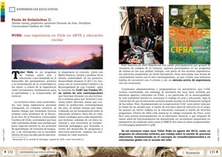 EXPERIENCIAS EDUCATIVAS
2 SumarioEXPERIENCIAS EDUCATIVASÁ 132 133 Â
núm.5|2013
núm.5|2013
Paula de Solminihac C.
Artista visual, profesora asistente Escuela de Arte, Pontificia
Universidad Católica de Chile
NUBE: una experiencia en Chile en ARTE y educación
escolar
T
aller Nube es un programa
de trabajo sobre arte y
educación cuya finalidad es el
desarrollo del pensamiento artístico
y la estimulación de la creatividad en
los niños, a través de la experiencia
como herramienta fundamental para
el aprendizaje y la comprensión del
entorno.
La iniciativa tiene como anteceden-
tes una larga experiencia personal
trabajando en creación artística, al
mismo tiempo que formando futuros
artistas como profesora de la Escue-
la de Arte de la Pontificia Universidad
Católica de Chile, actividades que han
sido orientadas desde una mirada que
pone especial interés en los procesos
de aprendizaje, de creación de lengua-
jes, y de vinculación con la sociedad.
Dentro de esto ha sido particularmen-
te importante la creación -junto con
Mario Navarro, artista y profesor de la
misma universidad- de un proyecto,
desarrollado durante el 2011 en con-
junto con la Universidad Católica y la
Municipalidad de Las Condes1
, para
la creación del CeAC Las Condes UC,
un centro de arte contemporáneo
que funcionó durante un año invitan-
do a artistas para que hicieran cura-
torías sobre diversos temas que cru-
zaban la producción contemporánea
del arte, al mismo tiempo que desa-
rrollando un eje fundamental sobre la
educación artística. Para ello se reali-
zaban catálogos para cada exposición,
que incluían -además de un texto cu-
ratorial y una entrevista al curador-
material pedagógico que buscaba, a
través del desarrollo de preguntas y
ejercicios prácticos, explicar los con-
tenidos de cada muestra.
Este material de libre disposición fue usado principalmente por grupos de
escolares de colegios de la comuna, quienes participaban en un programa
de visitas en las que podían trabajar, con parte de los artistas expositores,
los ejercicios propuestos en dicho documento. Esto articulaba una forma de
conocimiento nueva con el arte contemporáneo, ya que creaba una instancia
inédita de encuentro con el artista y con un sistema activo de experiencia
con las creaciones.
Cuestiones administrativas y programáticas no permitieron que CeAC
tuviera continuidad, sin embargo la iniciativa fue muy bien recibida por
distintos agentes culturales en Chile, y en particular en la municipalidad,
la cual manifestó interés en continuar el trabajo en arte y educación, bajo la
convicción de que la educación artística puede ayudar en la formación integral
de los niños. Esto, fundamentado en la experiencia CeAC, pero sobre todo por
la visión de un alcalde que, a través de sus doce años de ejercicio en el cargo,
ha puesto un fuerte énfasis en la educación comunal a través de diversos
programas. Dentro de ellos cabe destacar el colegio Leonardo da Vinci, cuyo
foco está puesto principalmente en la educación musical, y que después de
veinte años de funcionamiento ha demostrado un incremento importante en
parámetros de medición tales como el SIMCE (ver más en www.corplascondes.
cl/Descargas/padem2013.pdf).
Es así entonces como nace Taller Nube en agosto del 2012, como un
programa de educación artística que trabaja sobre la noción de procesos
educativos, fundamentado en el concepto de transdisciplinariedad y en
articulación global con el mundo del niño.
1
Municipio de la ciudad de Santiago, capital de Chile. www.lascondes.cl
 