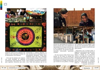 2 SumarioEXPERIENCIAS EDUCATIVASÁ 138 139 Â
núm.5|2013
núm.5|2013
traductor activo de los espacios que
habita, de las cosas que lo rodean, de
la información, de la historia.
Creo que los artistas son capaces,
con cierta facilidad, de organizar
mentalmente cosas dispersas, reunir
para significar elementos que antes
pertenecían a esferas distintas, lo
que muchas veces se identifica con el
pensamiento divergente. Poder estar
hablando sobre una cosa y diciendo
varias al mismo tiempo. Como el valor
de la metáfora en la poesía, el artista
mira, combina, interpreta y finalmente
crea. Todo este proceso, que es un
proceso de aprendizaje del mundo, se
parece mucho más a los sistemas de
aprendizaje de la lengua materna que
al de la adquisición de un cierto tipo
de conocimiento. Se aprende estando,
imitando, observando, queriendo,
errando.
De esta manera Taller Nube busca
formar en los niños la mirada del
artista para que a través de ese filtro
puedanversumundo,lasmateriasque
les enseñan en el colegio, la educación
que reciben de sus padres, el tiempo
que comparten con sus amigos, y que
eso sea una herramienta para poder
devolver esa mirada en una forma que
ellos quieran.
Esperamos con el tiempo poder ir
llegando a conclusiones que permitan
elaborar indicadores que nazcan
desde el trabajo de la educación
estética, que logremos construir un
sistema de educación que se inicie en
la apreciación de lo que nos rodea,
para desde ahí comenzar cualquier
proceso de instrucción en nuestros
niños. | Ü Recibido: 05/02/2013 	
ü Aceptado: 26/03/2013
 