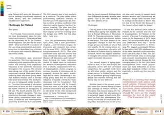 2 SumarioEXPERIENCIAS EDUCATIVASÁ 158 159 Â
núm.5|2013
núm.5|2013
that the latest research findings show
that differences between schools have
grown. That is the case specially in
big cities (Ranta 2012).
Challenges
One big issue is that the population
of Finland is ageing very rapidly, fas-
test in Europe (Ministry of Education
2008, 7). This also presents a challen-
ge to the Finnish educational system
in two ways. The first impact of de-
mographic changes is that the sizes
of age groups currently at school fall
very rapidly. In the coming years, en-
rolments in compulsory education will
fall faster in Finland than in Japan for
instance, where the biggest immedia-
te changes will concern enrolments in
upper secondary education.
The second impact of aging popu-
lation is that, in the near future, the
education sector will face increased
competition for qualified work force
as will other public sectors and the
private sector. In Finland today, there
are no problems getting bright young
people into teacher training, but the
future may be very different.
Another issue is the present econo-
mic crisis that causes raising of taxes
and cuttings of welfare services. In
education that means raising the tea-
ching group sizes but also pressures
to establish bigger school units. Fin-
land has had that phenomenon (clo-
suring of schools) in rural areas for a
long time, but politicians in city areas
are also now having to balance good
welfare services and diminishing tax
revenues. People have become used
to having schools close to where they
live but in the future the distance to
the closest school might be longer.
A very hot political issue today in
Finland is the amount and the size
of municipalities. In Finland, in the
country of around 5,4 million inhabi-
tants, in the beginning of 2013 there
were 320 municipalities while in the
year 2000 there were 452.21
So the
amount of municipalities is decrea-
sing. The biggest municipality Helsin-
ki has about 606 000 inhabitants as
at the same time half of the municipa-
lities have less than 6 000. The pre-
sent Government tries to encourage
and pressure municipalities to emer-
ge into bigger entities. Reason for that
emerging move is the fact that many
municipalities have small popula-
tions and have difficulties in arran-
ging high-standards welfare services
especially in health care but also edu-
cation.
Finland is a country that many
commentators talk about with
much admire. Finland belongs
to the AAA economic group in the
Euro zone. Some commentators
propose that Nordic countries
should be seen as the model
societies for rest of the world
(The Economist 2013)
how Finland will solve the dilemma of
future looking educational contents
(“new skills”) and the traditional
subject based approach.
Challenges for Finland
New plans
The Finnish Governments prepare
five year development plans for edu-
cation and research. These plans base
on the objectives set in the Govern-
ment Programs. The plan for the years
2007 – 2012 starts with an analysis of
the operating environment and conti-
nues then to describing the priorities
in education and research (Ministry of
Education 2008).
The development plan presented
five priorities. The first one was gua-
ranteeing equal opportunities in edu-
cation and training from preprimary
education to the university education
throughout the country. The second
was taking care of the quality of edu-
cation and training. Main issue was in
reducing basic education group sizes.
Also student/teacher ratio in tertiary
education was in focus. The third prio-
rity was to safeguard skilled workfor-
ce. Therefore forecasting of education
needs was in focus as well as putting
the talent reserves of immigrants to
full use. The fourth priority was deve-
loping of higher education. This has
resulted in thorough changes in legis-
lation giving universities more auto-
nomy in financial and administrative
autonomy (University Act 558/2009).
The fifth priority was to see teachers
as a resource. The plan talked about
guaranteeing sufficient amount of
teachers and the importance to deve-
lop teachers’ working conditions. One
objective was to improve teachers’ in-
service training. The plan was that
all teachers would have right to have
more regular in-service training since
the budget year 2009, but this plan
didn’t come true.
After the parliamentary election in
April 2011, and a new governmen-
tal plan, a new development plan for
education and research was accep-
ted for years 2011 – 2016 (Opetus- ja
kultuuriministeriö 2011). That plan
wanted to move day-care service and
early childhood education under the
Ministry of Education and Culture20
.
State funding for basic education
should be based more on indicators
like amount of immigrants, education
level of adults, employment level etc.
of municipalities. Action program to
increase equality in education will be
prepared. Actions for safety school-
days will be taken. Decreasing of tea-
ching group sizes will be continued.
Adoption of quality criteria for basic
education will be broadened. New
evaluation institute will be formed.
Those are some of the goals that the
present Government has put forward
in education sector. One background
issue for those becoming changes is
20
Implemented in 1 January 2013
21
http://www.kunnat.net/fi/tietopankit/ti-
lastot/aluejaot/kuntien-lukumaara/Sivut/
default.aspx
 