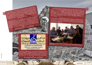 2 SumarioÁ 174 175 Â
núm.5|2013
núm.5|2013
"La SEM-EE celebra su asamblea anual el 3 de marzo de 2013, enla que se resuelven diferentes asuntos que van desde la memoriaeconómica y de actividades a la renovación de la junta, pasando aser presidenta Da. Ana M. Vernia Carrasco, vicepresidente D. JoséMª Peñalver, secretario D. Diego Calderón Garrido, y siguen con laTesorería y como vocal D. Robert Ferre y Da. Miren Zubeldía res-pectivamente.
Cabe destacar la intención de la nueva junta de incrementar las ac-ciones en pro de la Educación Musical y seguir en contacto con Da.Ana Álamo a quien se le reconoce su trayectoria en sus diferentescargos para la SEM-EE.
Miembros de la Junta Directiva del SEM-EE con D. Víctor Pliego de Andrés.
Foto: Carish
núm.4|2013
En los días 5 y 6 de abril, la Universidad de Extremadura
acogió el I Simposio Internacional sobre Investigación Musi-
cal. Un encuentro de docentes investigadores preocupados
por la Educación Musical y la Enseñanza de Calidad, inter-
cambiaron durante dos intensas jornadas experiencias e in-
vestigaciones que sin duda incidirán en la mejora de nuestra
Educación Musical.
El próximo 15 de junio, la Unión Musical de Lliria acogerá el I
Seminario de trabajo organizado por la SEM-EE cuyo objetivo
es tratar la problemática de la Educación Musical desde las
alternativas eficientes. Se contará con ponentes de diferentes
ámbitos educativos (universidad, escuelas de música, con-
servatorios) y de la Conselleria de Cultura de la Generalitat
Valencia
Más información en: www.sem-ee.com
ⓘ
ⓘ
La SEM-EE organiza el I Concurso de Composición didác-
tica y pedagógica, dirigido a docentes y estudiantes que se
adentren en las prácticas compositivas para contribuir al
incremento de un repertorio camerístico de nivel elemen-
tal.
Más información en: www.sem-ee.com
ⓘ
 