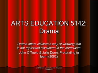 ARTS EDUCATION 5142:
Drama
Drama offers children a way of knowing that
is not replicated elsewhere in the curriculum.
John O’Toole & Julie Dunn: Pretending to
learn (2002)
UniSA Drama tut/workshop pt 2, 2nd years
October 2013

 