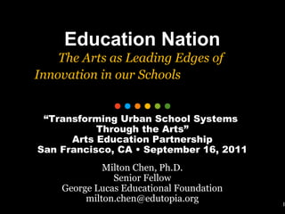 1 Education Nation The Arts as Leading Edges of  Innovation in our Schools   “ Transforming Urban School Systems  Through the Arts” Arts Education Partnership San Francisco, CA • September 16, 2011 Milton Chen, Ph.D. Senior Fellow George Lucas Educational Foundation [email_address] 