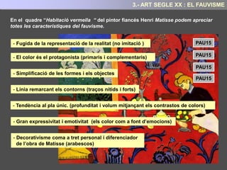EL FAUVISME
Nascut al 1905 és considerat el primer
moviment d'avantguarda que trenca amb
la tradició.
La denominació prové de la paraula
francesa “fauve” que significa fera i que fa
referència a l’aplicació exacerbada i
violenta dels colors sobre la tela.
Aquest estil trenca amb la tradicional
associació entre l’objecte representat i el
seu color real. ( Autonomia del color
respecte a la forma)
Preponderància de la visió subjectiva i
estètica de l’artista per sobre de la copia
mimètica de la realitat.
3.- ART SEGLE XX: EL FAUVISME
 